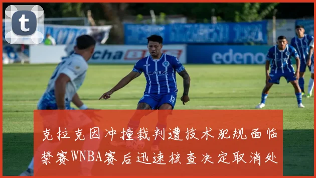 克拉克因冲撞裁判遭技术犯规面临禁赛WNBA赛后迅速核查决定取消处罚