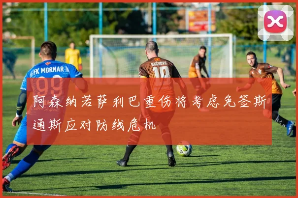 阿森纳若萨利巴重伤将考虑免签斯通斯应对防线危机