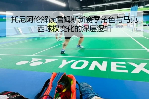 托尼阿伦解读詹姆斯新赛季角色与马克西球权变化的深层逻辑