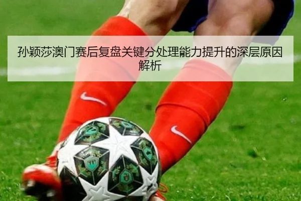 孙颖莎澳门赛后复盘关键分处理能力提升的深层原因解析