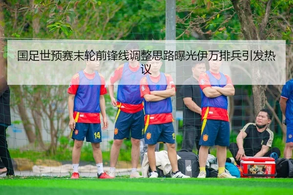 国足世预赛末轮前锋线调整思路曝光伊万排兵引发热议